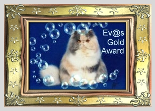 Nun habe ich wieder einige Zeit auf Eurer HP verbracht, und muß sagen, Ihr habt wirklich sehr viele Infos zu Euren einzelnen Katzen mit eingebracht. Die Fotos sind wirklich sehr schön, man erkennt, daß auch Eure große Liebe die Katzen sind. Daher ist es mir eine Freude, Euch den Ev@-Award in Gold zu verleihen. Liebe Grüße aus Wien Ev@
